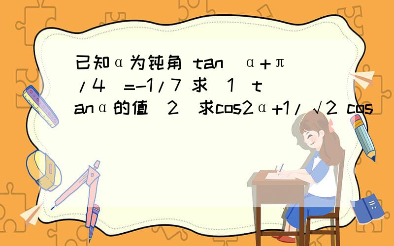 已知α为钝角 tan（α+π/4）=-1/7 求（1）tanα的值（2）求cos2α+1/√2 cos(α-π/4）-s