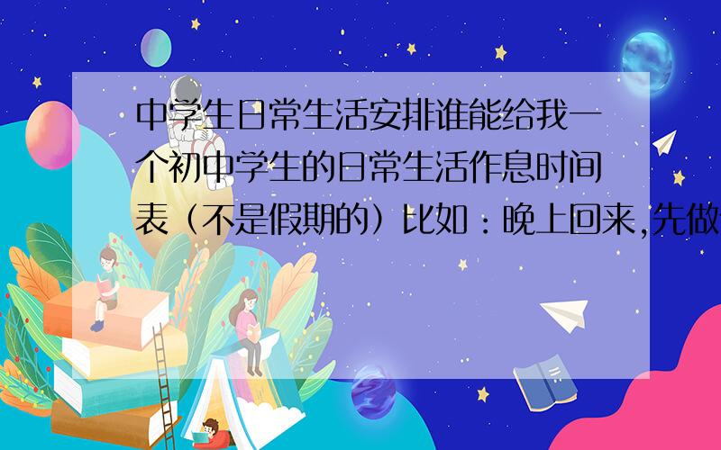 中学生日常生活安排谁能给我一个初中学生的日常生活作息时间表（不是假期的）比如：晚上回来,先做什么什么,在搞什么什么等等,