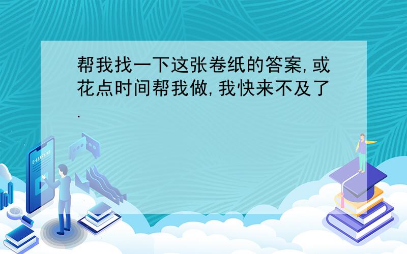 帮我找一下这张卷纸的答案,或花点时间帮我做,我快来不及了.