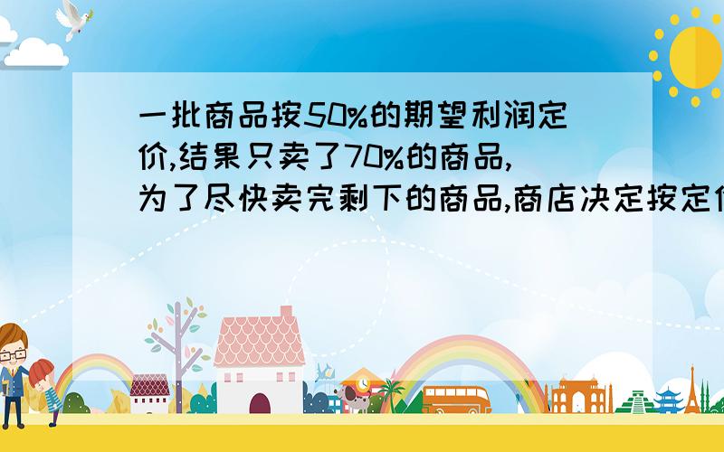 一批商品按50%的期望利润定价,结果只卖了70%的商品,为了尽快卖完剩下的商品,商店决定按定价打折出售.这样所获得的全部