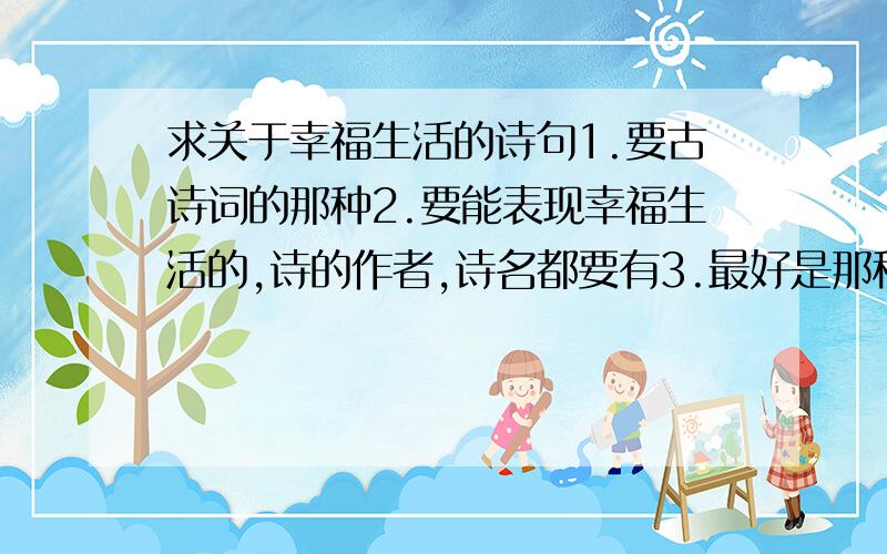 求关于幸福生活的诗句1.要古诗词的那种2.要能表现幸福生活的,诗的作者,诗名都要有3.最好是那种人人皆知的,耳熟能祥的那