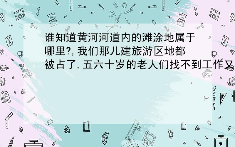 谁知道黄河河道内的滩涂地属于哪里?,我们那儿建旅游区地都被占了,五六十岁的老人们找不到工作又闲不下来所以想在河道内开点荒