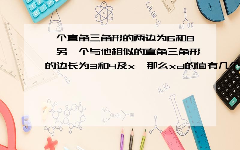 一个直角三角形的两边为6和8,另一个与他相似的直角三角形的边长为3和4及x,那么xd的值有几个