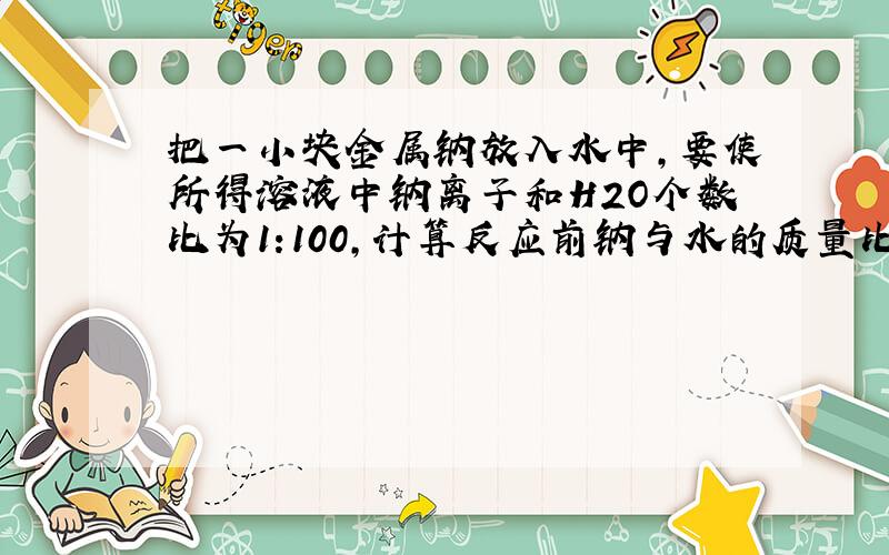 把一小块金属钠放入水中,要使所得溶液中钠离子和H2O个数比为1:100,计算反应前钠与水的质量比