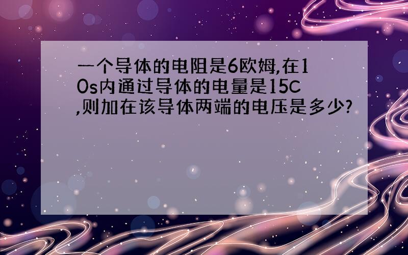 一个导体的电阻是6欧姆,在10s内通过导体的电量是15C,则加在该导体两端的电压是多少?