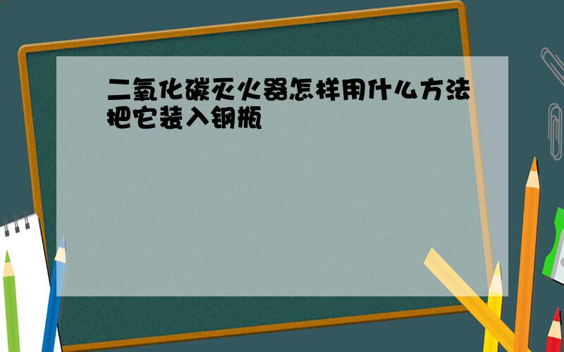 二氧化碳灭火器怎样用什么方法把它装入钢瓶