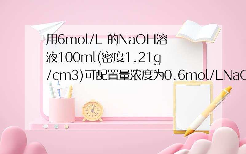 用6mol/L 的NaOH溶液100ml(密度1.21g/cm3)可配置量浓度为0.6mol/LNaOH溶液多少毫升（密