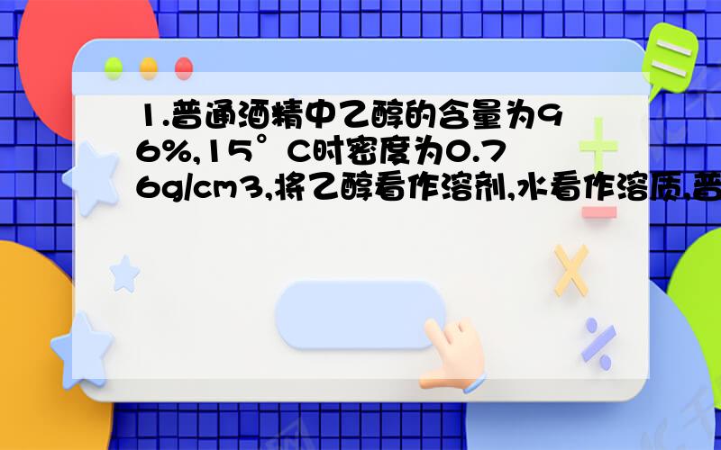 1.普通酒精中乙醇的含量为96%,15°C时密度为0.76g/cm3,将乙醇看作溶剂,水看作溶质,普通酒精中水的物质的量