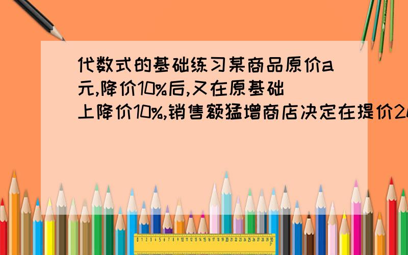 代数式的基础练习某商品原价a元,降价10%后,又在原基础上降价10%,销售额猛增商店决定在提价20%,提价后这种商品价格