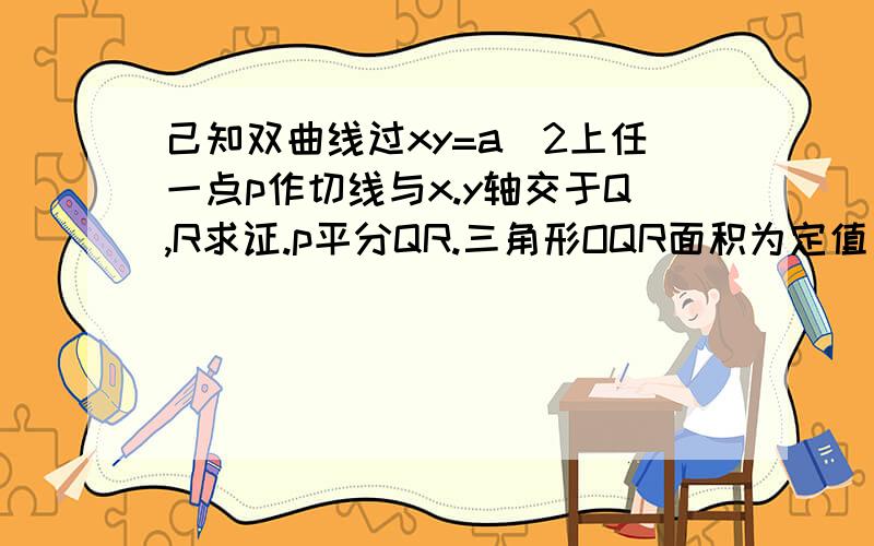 己知双曲线过xy=a^2上任一点p作切线与x.y轴交于Q,R求证.p平分QR.三角形OQR面积为定值