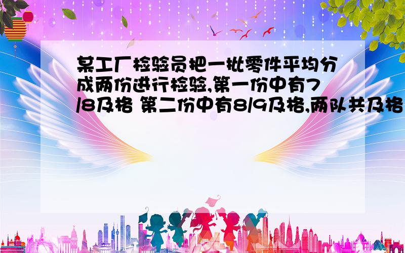 某工厂检验员把一批零件平均分成两份进行检验,第一份中有7/8及格 第二份中有8/9及格,两队共及格17个