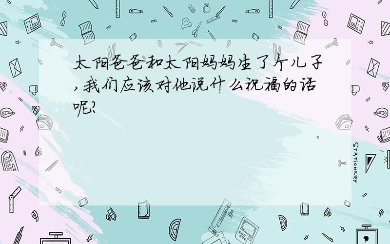 太阳爸爸和太阳妈妈生了个儿子,我们应该对他说什么祝福的话呢?