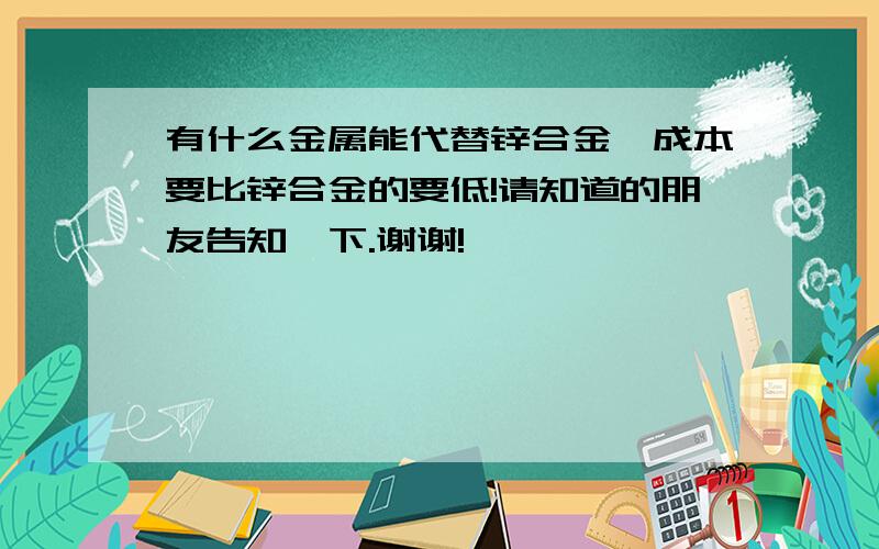 有什么金属能代替锌合金,成本要比锌合金的要低!请知道的朋友告知一下.谢谢!