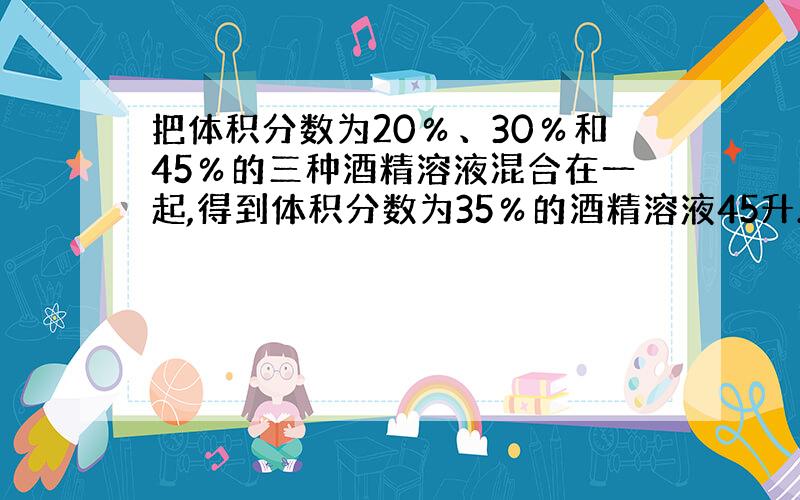 把体积分数为20％、30％和45％的三种酒精溶液混合在一起,得到体积分数为35％的酒精溶液45升.已知体积分数为20％的