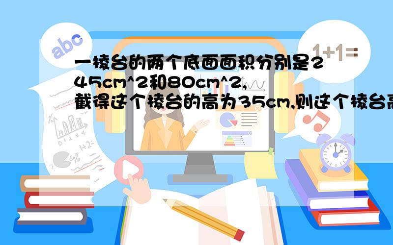 一棱台的两个底面面积分别是245cm^2和80cm^2,截得这个棱台的高为35cm,则这个棱台高为?