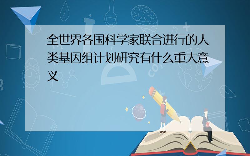 全世界各国科学家联合进行的人类基因组计划研究有什么重大意义