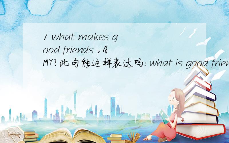 1 what makes good friends ,AMY?此句能这样表达吗：what is good friends