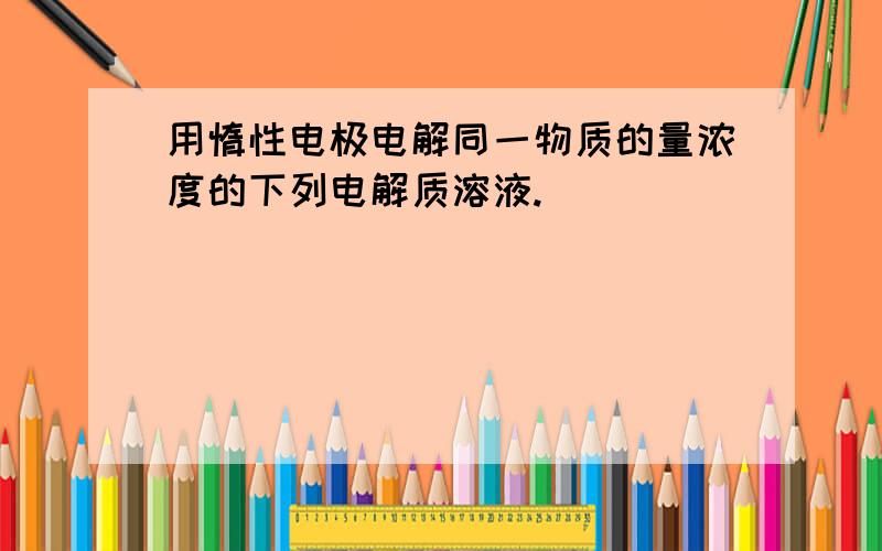 用惰性电极电解同一物质的量浓度的下列电解质溶液.