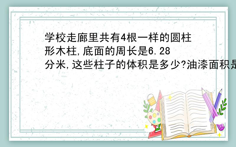 学校走廊里共有4根一样的圆柱形木柱,底面的周长是6.28分米,这些柱子的体积是多少?油漆面积是多