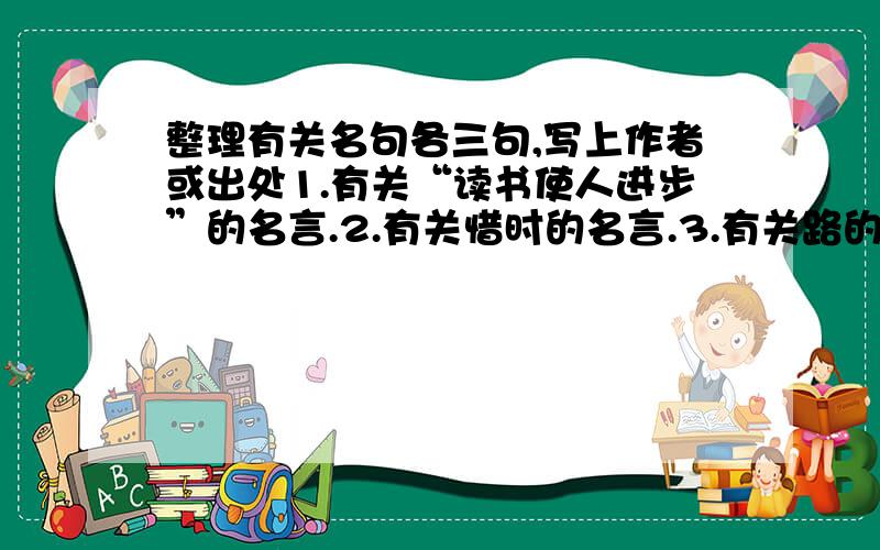 整理有关名句各三句,写上作者或出处1.有关“读书使人进步”的名言.2.有关惜时的名言.3.有关路的诗句.4.有关“勤出成