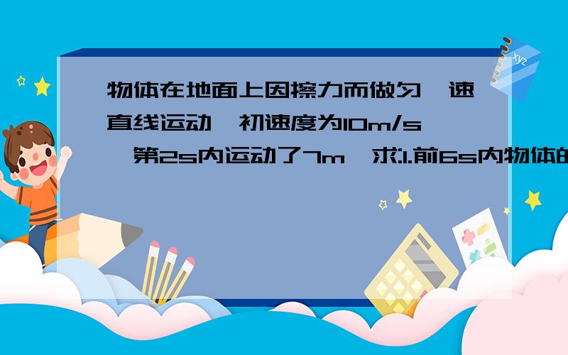 物体在地面上因擦力而做匀淢速直线运动,初速度为10m/s,第2s内运动了7m,求:1.前6s内物体的位移是多少?