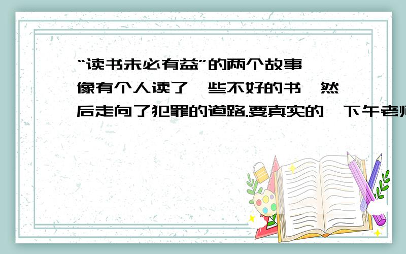 “读书未必有益”的两个故事,像有个人读了一些不好的书,然后走向了犯罪的道路.要真实的,下午老师就要用了.