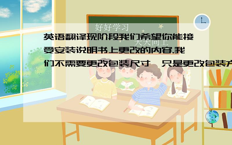 英语翻译现阶段我们希望你能接受安装说明书上更改的内容.我们不需要更改包装尺寸,只是更改包装方式.我上次已经用红色框标示出