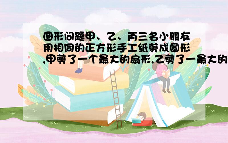 图形问题甲、乙、丙三名小朋友用相同的正方形手工纸剪成圆形,甲剪了一个最大的扇形,乙剪了一最大的圆,丙剪了四个最大的圆.三