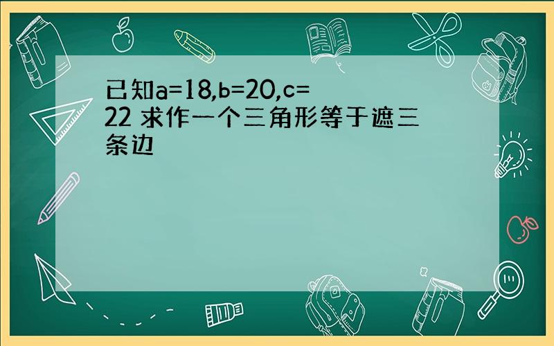 已知a=18,b=20,c=22 求作一个三角形等于遮三条边