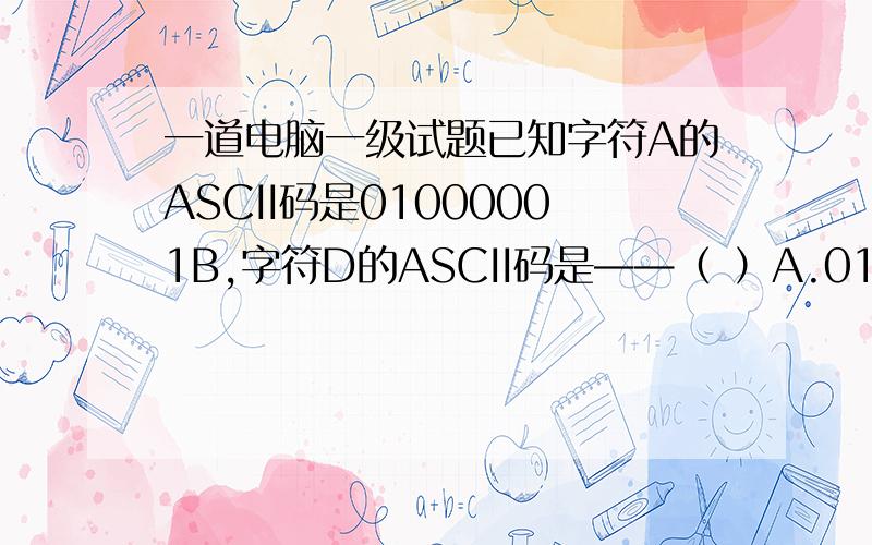 一道电脑一级试题已知字符A的ASCII码是01000001B,字符D的ASCII码是——（ ）A.01000011BB.