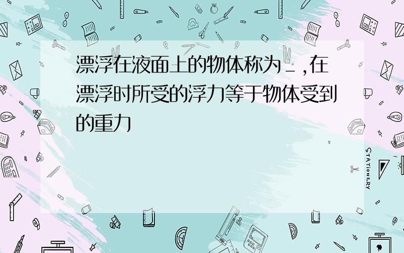 漂浮在液面上的物体称为＿,在漂浮时所受的浮力等于物体受到的重力