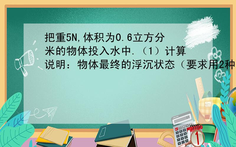 把重5N,体积为0.6立方分米的物体投入水中.（1）计算说明：物体最终的浮沉状态（要求用2种方法）（2）物体静止时所受的