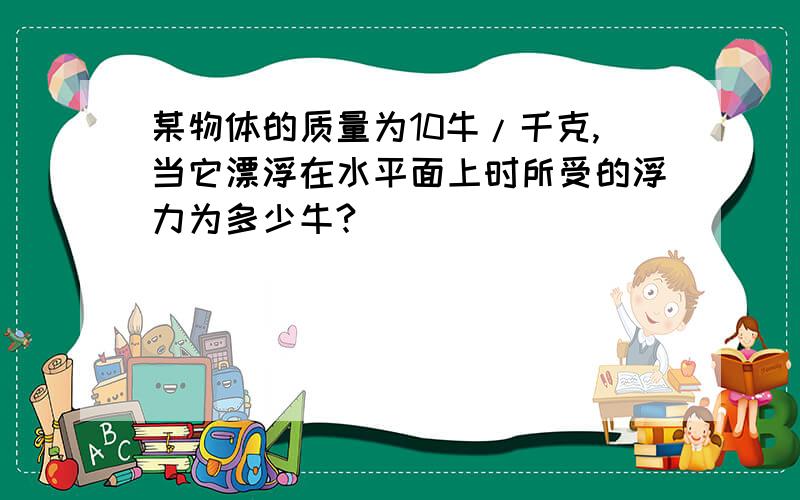 某物体的质量为10牛/千克,当它漂浮在水平面上时所受的浮力为多少牛?