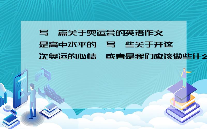 写一篇关于奥运会的英语作文,是高中水平的,写一些关于开这次奥运的心情,或者是我们应该做些什么之类的吧!