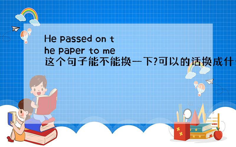 He passed on the paper to me这个句子能不能换一下?可以的话换成什么?