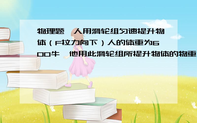 物理题一人用滑轮组匀速提升物体（F拉力向下）人的体重为600牛,他用此滑轮组所提升物体的物重不能超过__