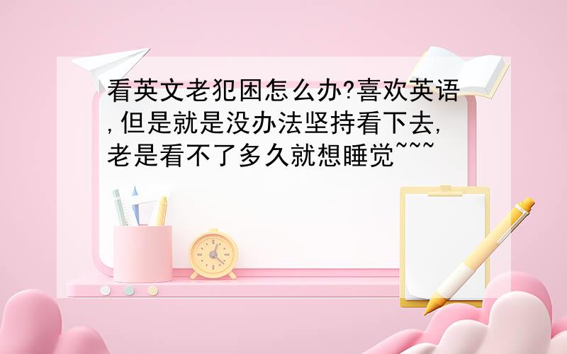 看英文老犯困怎么办?喜欢英语,但是就是没办法坚持看下去,老是看不了多久就想睡觉~~~