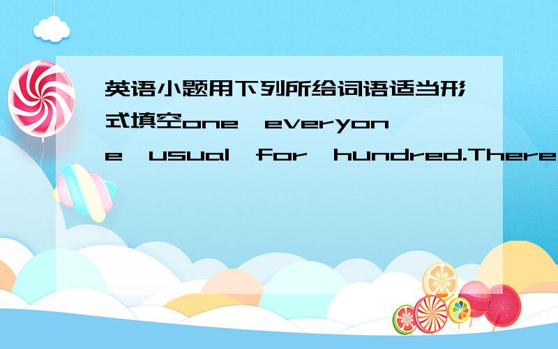 英语小题用下列所给词语适当形式填空one,everyone,usual,for,hundred.There is som