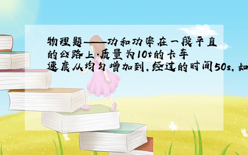 物理题——功和功率在一段平直的公路上.质量为10t的卡车速度从均匀增加到,经过的时间50s,如车在运动时收到的阻力为车重