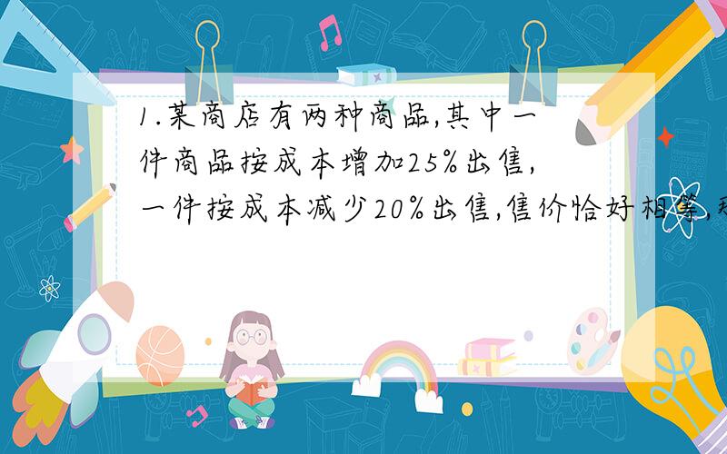 1.某商店有两种商品,其中一件商品按成本增加25%出售,一件按成本减少20%出售,售价恰好相等,那么两件商