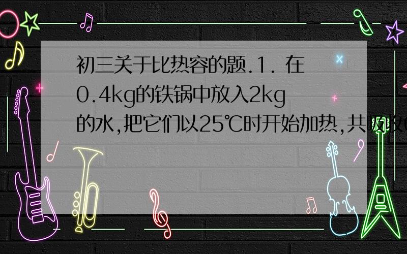 初三关于比热容的题.1. 在0.4kg的铁锅中放入2kg的水,把它们以25℃时开始加热,共吸收6.4*10^5J的热,它