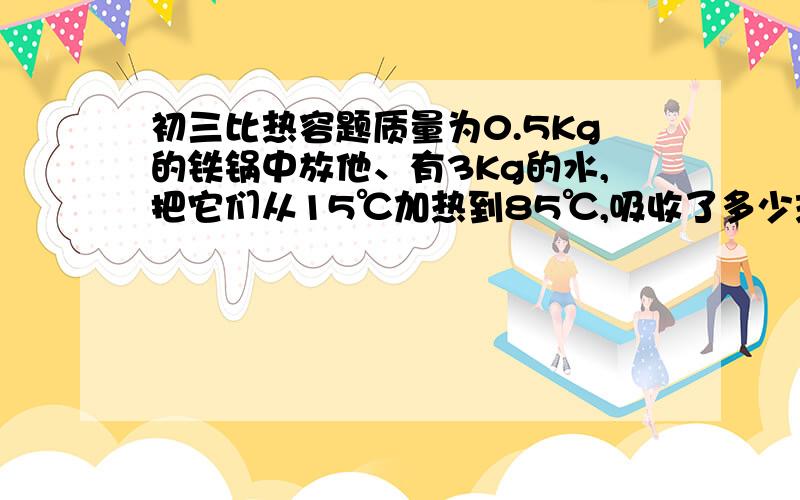 初三比热容题质量为0.5Kg的铁锅中放他、有3Kg的水,把它们从15℃加热到85℃,吸收了多少热量?（C铁=0.46X1