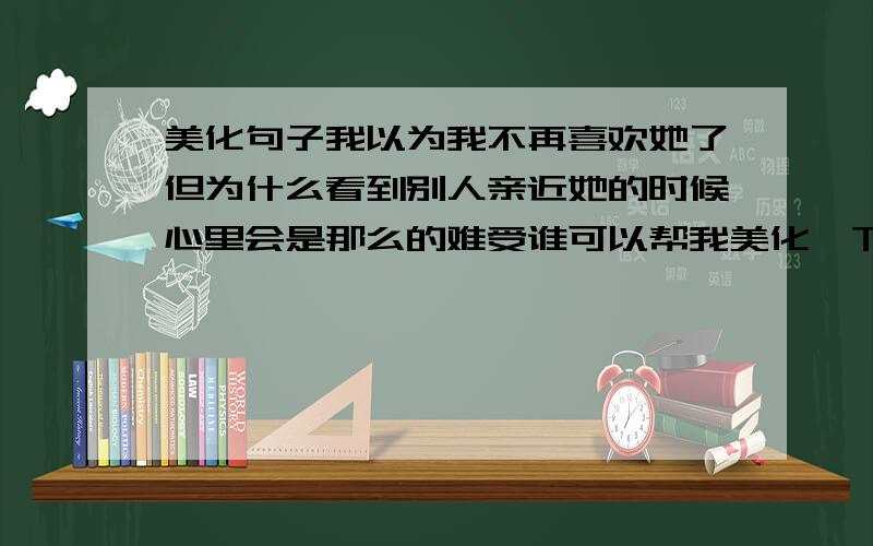 美化句子我以为我不再喜欢她了但为什么看到别人亲近她的时候心里会是那么的难受谁可以帮我美化一下上面的句子?不用加什么符号