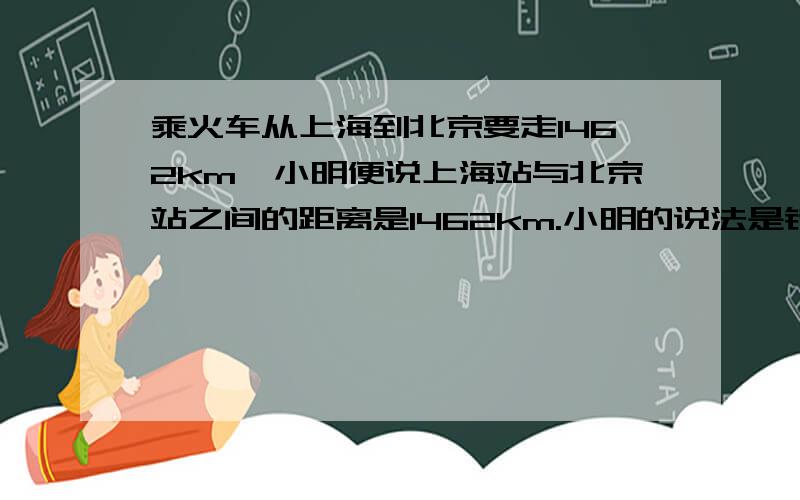 乘火车从上海到北京要走1462km,小明便说上海站与北京站之间的距离是1462km.小明的说法是错误的,理由是