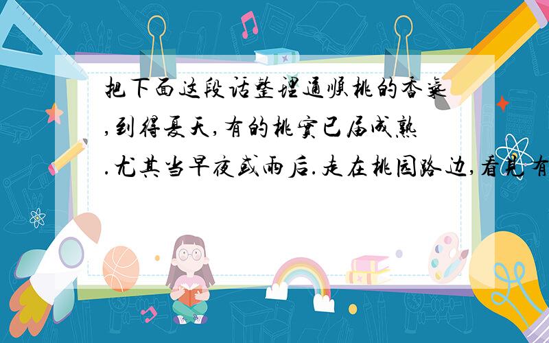 把下面这段话整理通顺桃的香气,到得夏天,有的桃实已届成熟.尤其当早夜或雨后.走在桃园路边,看见有刚刚点了红唇的桃子.也许