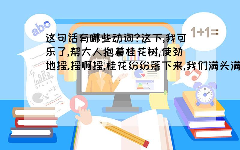 这句话有哪些动词?这下,我可乐了,帮大人抱着桂花树,使劲地摇.摇啊摇,桂花纷纷落下来,我们满头满身都是桂花.我喊着：真像