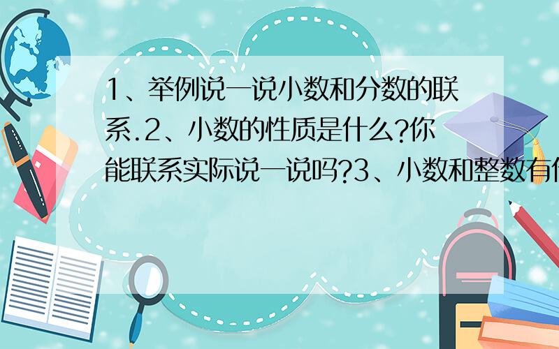 1、举例说一说小数和分数的联系.2、小数的性质是什么?你能联系实际说一说吗?3、小数和整数有什么相同?