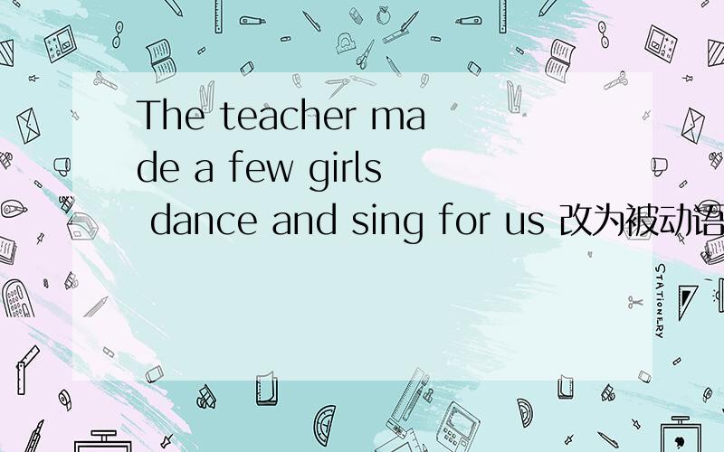 The teacher made a few girls dance and sing for us 改为被动语态