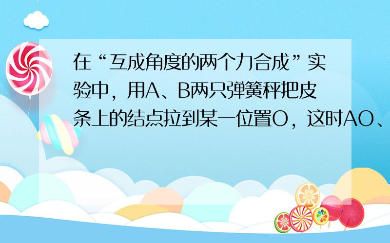 在“互成角度的两个力合成”实验中，用A、B两只弹簧秤把皮条上的结点拉到某一位置O，这时AO、BO间夹角∠AOB＜90°，