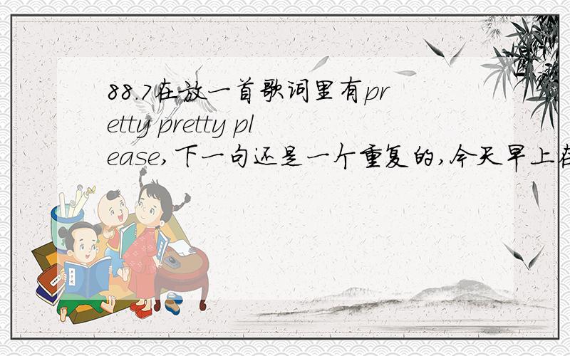 88.7在放一首歌词里有pretty pretty please,下一句还是一个重复的,今天早上在放是快歌,求歌名!